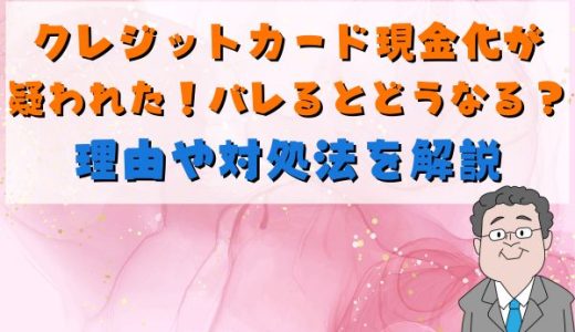 クレジットカード現金化が疑われた！バレるとどうなる？理由や対処法を解説