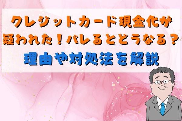 クレジットカード現金化が疑われた！バレるとどうなる？理由や対処法を解説