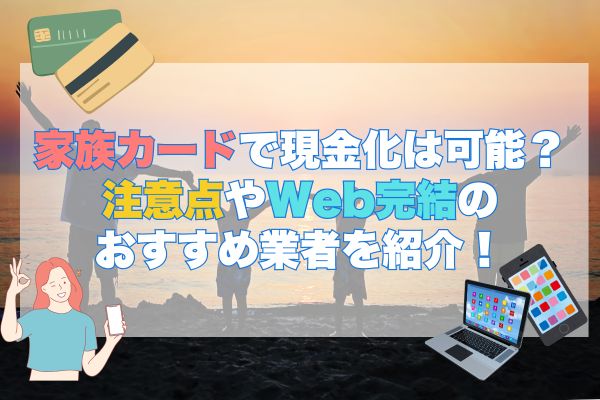 家族カードで現金化は可能？注意点Web完結のおすすめ業者を紹介！